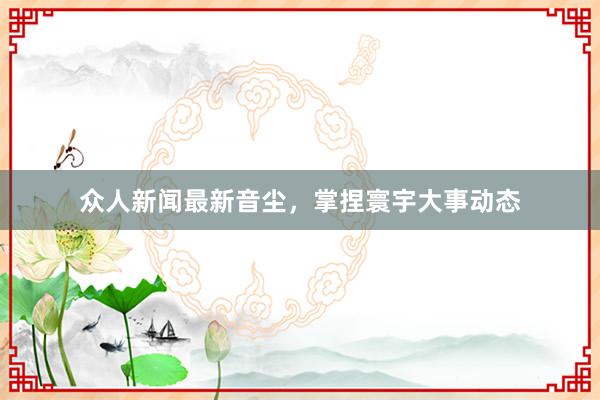 众人新闻最新音尘，掌捏寰宇大事动态